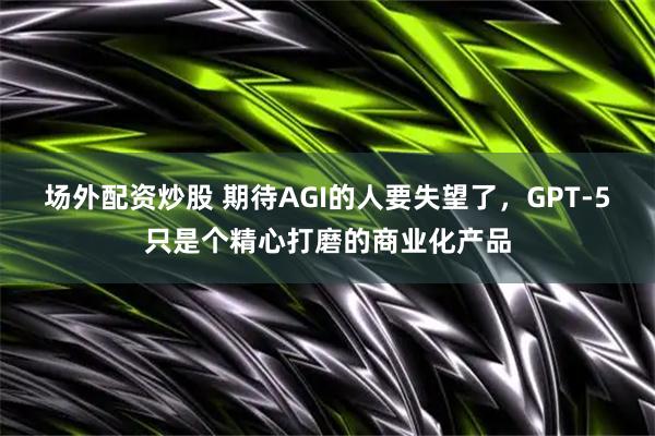 场外配资炒股 期待AGI的人要失望了，GPT-5只是个精心打磨的商业化产品