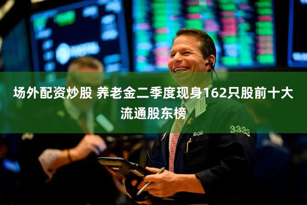 场外配资炒股 养老金二季度现身162只股前十大流通股东榜