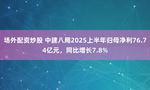 场外配资炒股 中建八局2025上半年归母净利76.74亿元，同比增长7.8%