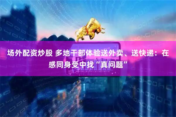 场外配资炒股 多地干部体验送外卖、送快递：在感同身受中找“真问题”