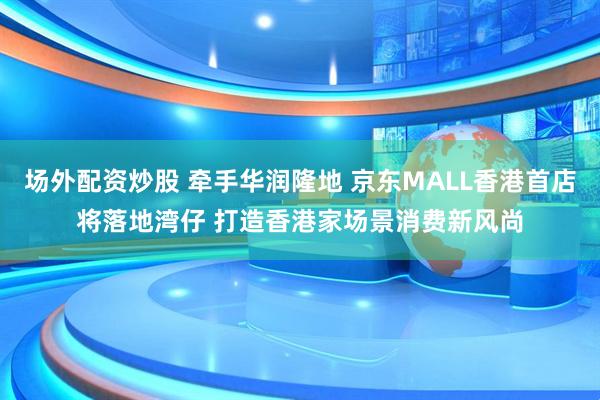 场外配资炒股 牵手华润隆地 京东MALL香港首店将落地湾仔 打造香港家场景消费新风尚