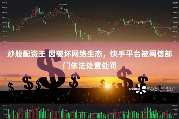 炒股配资王 因破坏网络生态，快手平台被网信部门依法处置处罚