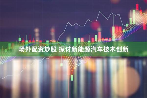 场外配资炒股 探讨新能源汽车技术创新