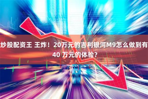 炒股配资王 王炸！20万元的吉利银河M9怎么做到有 40 万元的体验？