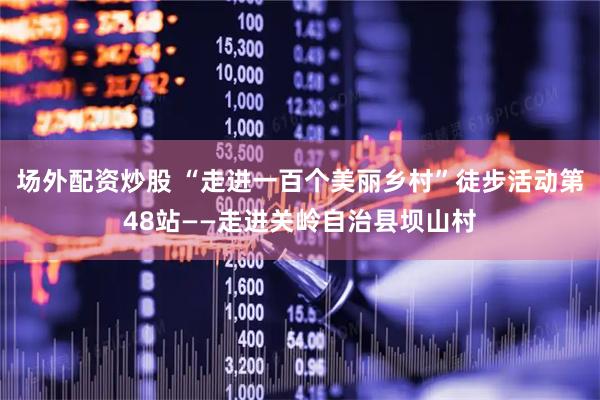 场外配资炒股 “走进一百个美丽乡村”徒步活动第48站——走进关岭自治县坝山村