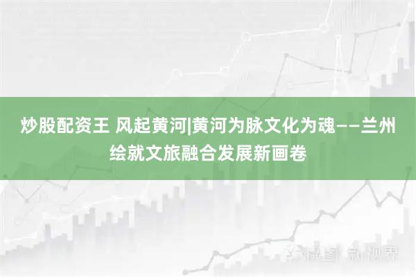 炒股配资王 风起黄河|黄河为脉文化为魂——兰州绘就文旅融合发展新画卷