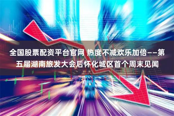 全国股票配资平台官网 热度不减欢乐加倍——第五届湖南旅发大会后怀化城区首个周末见闻
