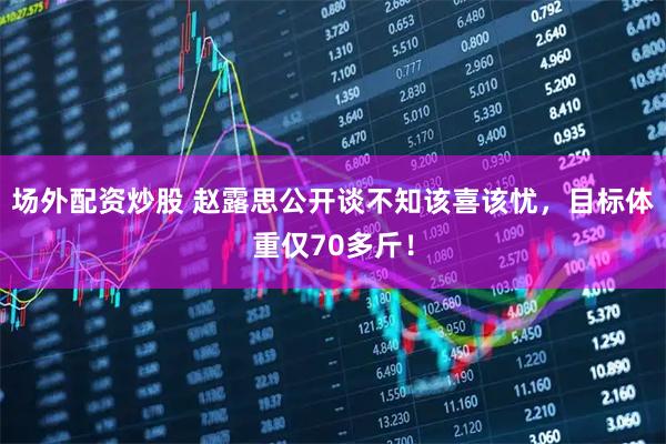 场外配资炒股 赵露思公开谈不知该喜该忧，目标体重仅70多斤！