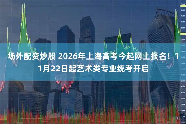 场外配资炒股 2026年上海高考今起网上报名！11月22日起艺术类专业统考开启