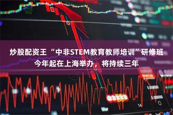 炒股配资王 “中非STEM教育教师培训”研修班今年起在上海举办，将持续三年