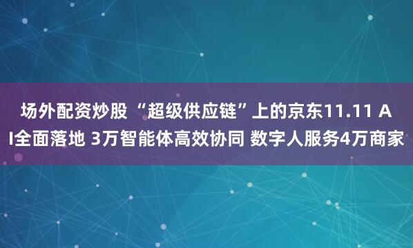场外配资炒股 “超级供应链”上的京东11.11 AI全面落地 3万智能体高效协同 数字人服务4万商家