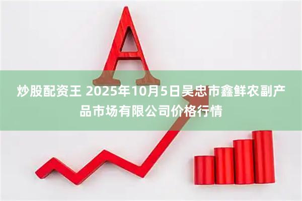 炒股配资王 2025年10月5日吴忠市鑫鲜农副产品市场有限公司价格行情