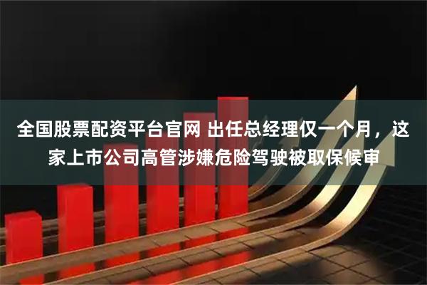 全国股票配资平台官网 出任总经理仅一个月，这家上市公司高管涉嫌危险驾驶被取保候审