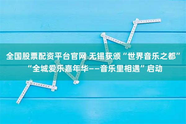 全国股票配资平台官网 无锡获颁“世界音乐之都” “全城爱乐嘉年华——音乐里相遇”启动