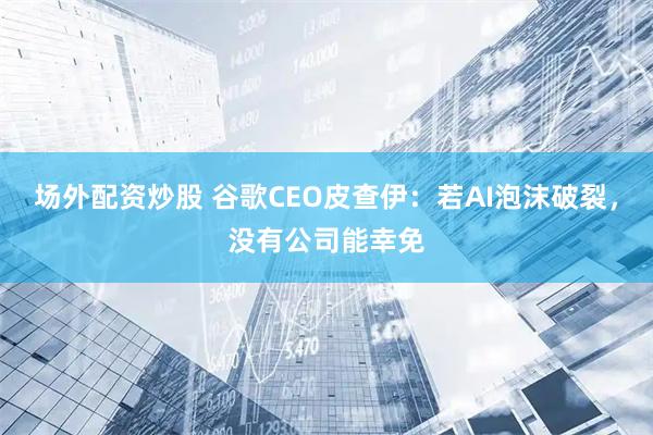 场外配资炒股 谷歌CEO皮查伊：若AI泡沫破裂，没有公司能幸免