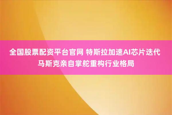 全国股票配资平台官网 特斯拉加速AI芯片迭代 马斯克亲自掌舵重构行业格局