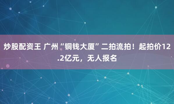 炒股配资王 广州“铜钱大厦”二拍流拍！起拍价12.2亿元，无人报名
