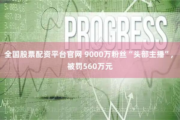 全国股票配资平台官网 9000万粉丝“头部主播”, 被罚560万元
