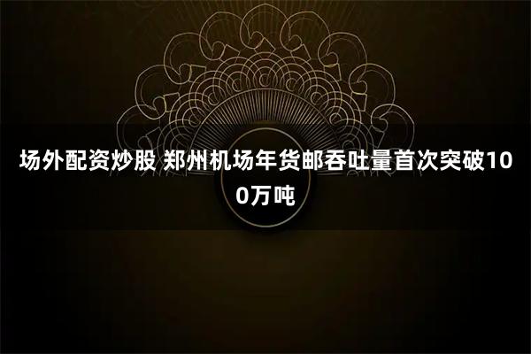 场外配资炒股 郑州机场年货邮吞吐量首次突破100万吨