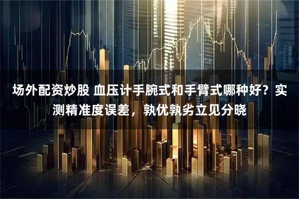 场外配资炒股 血压计手腕式和手臂式哪种好？实测精准度误差，孰优孰劣立见分晓