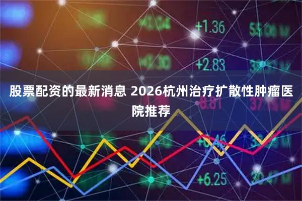 股票配资的最新消息 2026杭州治疗扩散性肿瘤医院推荐