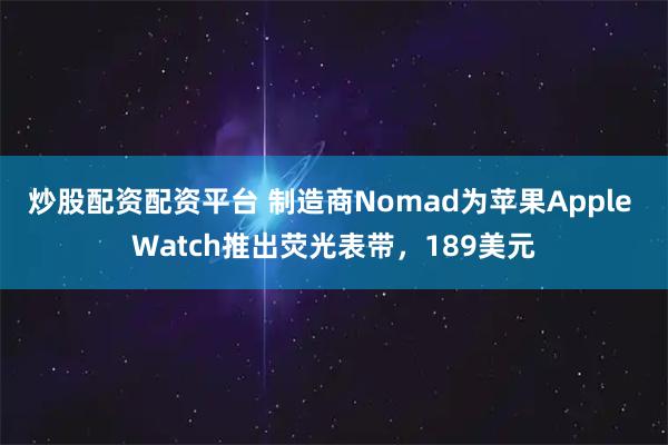炒股配资配资平台 制造商Nomad为苹果Apple Watch推出荧光表带，189美元