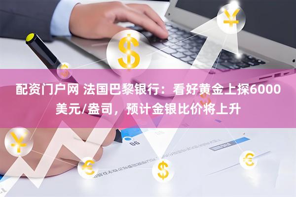配资门户网 法国巴黎银行：看好黄金上探6000美元/盎司，预计金银比价将上升