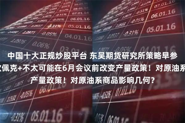 中国十大正规炒股平台 东吴期货研究所策略早参｜消息人士：欧佩克+不太可能在6月会议前改变产量政策！对原油系商品影响几何？