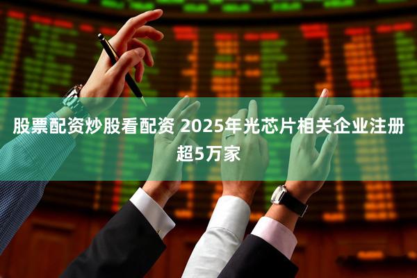 股票配资炒股看配资 2025年光芯片相关企业注册超5万家