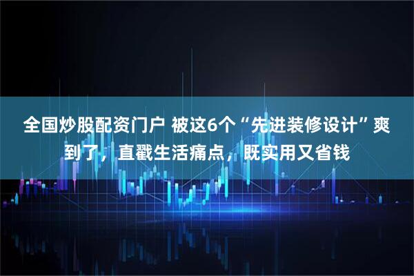 全国炒股配资门户 被这6个“先进装修设计”爽到了，直戳生活痛点，既实用又省钱