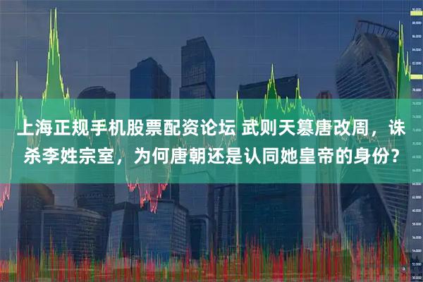 上海正规手机股票配资论坛 武则天篡唐改周，诛杀李姓宗室，为何唐朝还是认同她皇帝的身份？