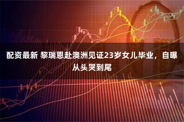 配资最新 黎瑞恩赴澳洲见证23岁女儿毕业，自曝从头哭到尾