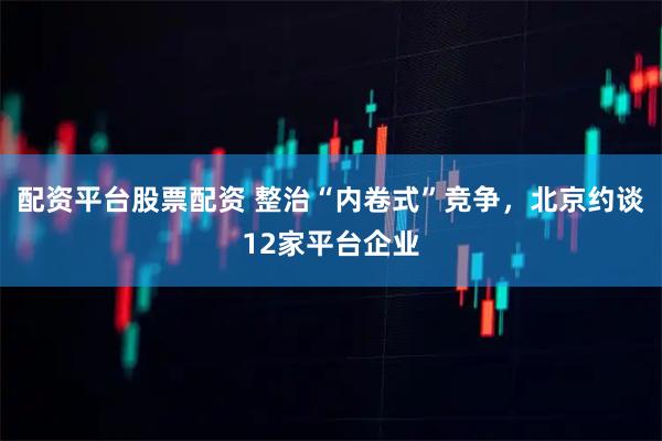 配资平台股票配资 整治“内卷式”竞争，北京约谈12家平台企业