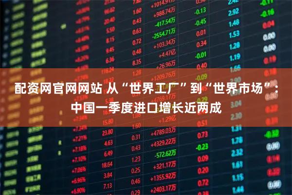 配资网官网网站 从“世界工厂”到“世界市场”：中国一季度进口增长近两成